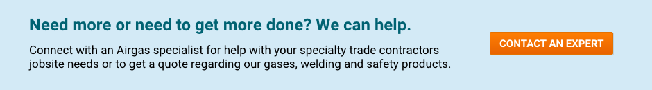 Need more or need to get more done? We can help. Connect with an Airgas specialist for help with your specialty trade contractors jobsite needs or to get a quote regarding our gases, welding and safety products - Contact An Expert.