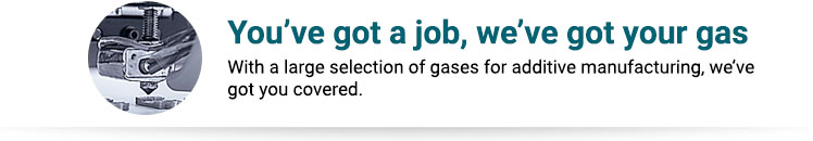 You’ve got a job, we’ve got your gas. With a large selection of gases for additive manufacturing, we've got you covered.